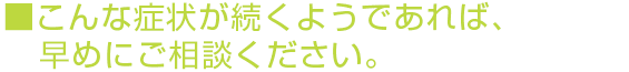 こんな症状が続くようであれば、早めにご相談ください。